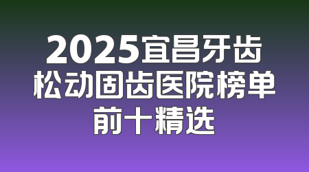 2025宜昌牙齿松动固齿医院榜单前十精选