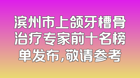 滨州市上颌牙槽骨治疗专家前十名榜单发布，敬请参考