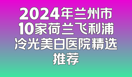 2024年兰州市10家荷兰飞利浦冷光美白医院精选推荐