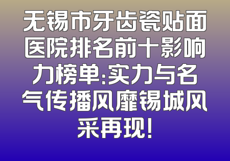 无锡市牙齿瓷贴面医院排名前十影响力榜单：实力与名气传播风靡锡城风采再现！