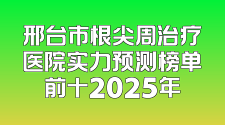 邢台市根尖周治疗医院实力预测榜单前十2025年