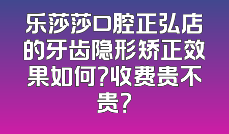 乐莎莎口腔正弘店的牙齿隐形矫正效果如何？收费贵不贵？
