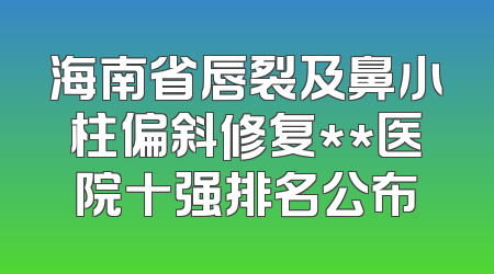 海南省唇裂及鼻小柱偏斜修复**医院十强排名公布