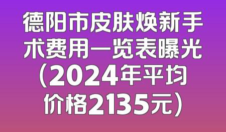 德阳市皮肤焕新手术费用一览表曝光（2024年平均价格2135元）