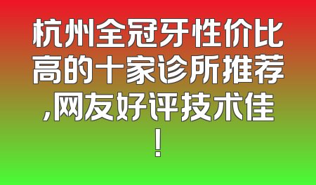 杭州全冠牙性价比高的十家诊所推荐，网友好评技术佳！