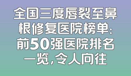 全国三度唇裂至鼻根修复医院榜单：前50强医院排名一览，令人向往