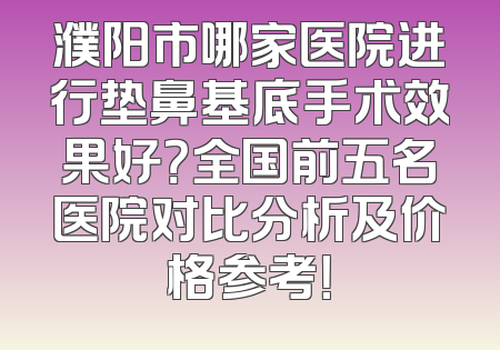 濮阳市哪家医院进行垫鼻基底手术效果好？全国前五名医院对比分析及价格参考！