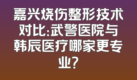 嘉兴烧伤整形技术对比：武警医院与韩辰医疗哪家更专业？