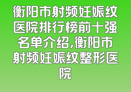 衡阳市射频妊娠纹医院排行榜前十强名单介绍，衡阳市射频妊娠纹整形医院
