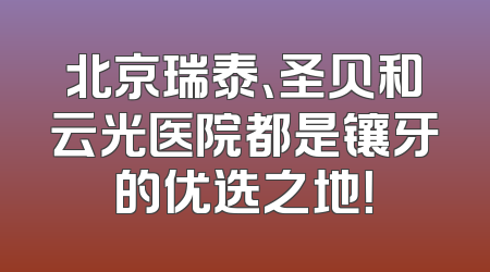北京瑞泰、圣贝和云光医院都是镶牙的优选之地！