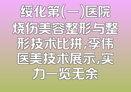 绥化第（一）医院烧伤美容整形与整形技术比拼，李伟医美技术展示，实力一览无余
