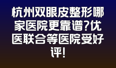 杭州双眼皮整形哪家医院更靠谱？优医联合等医院受好评！