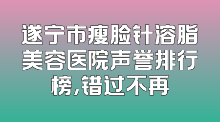 遂宁市瘦脸针溶脂美容医院声誉排行榜，错过不再