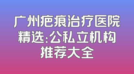 广州疤痕治疗医院精选：公私立机构推荐大全