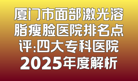 厦门市面部激光溶脂瘦脸医院排名点评：四大专科医院2025年度解析