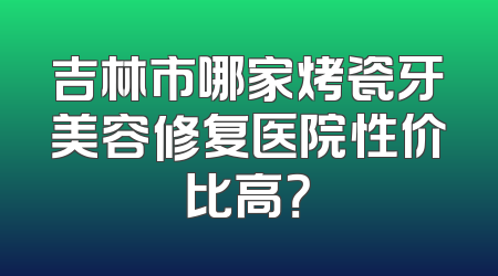 吉林市哪家烤瓷牙美容修复医院性价比高？