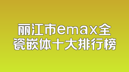 丽江市emax全瓷嵌体十大排行榜
