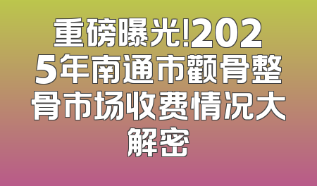 重磅曝光！2025年南通市颧骨整骨市场收费情况大解密
