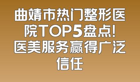 曲靖市热门整形医院TOP5盘点！医美服务赢得广泛信任