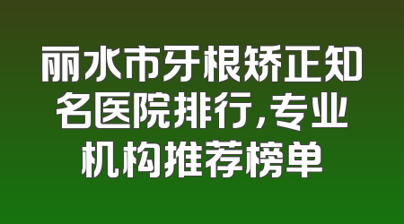 丽水市牙根矫正知名医院排行，专业机构推荐榜单