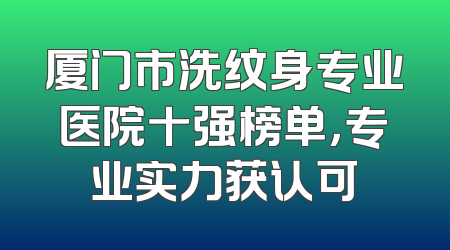厦门市洗纹身专业医院十强榜单，专业实力获认可