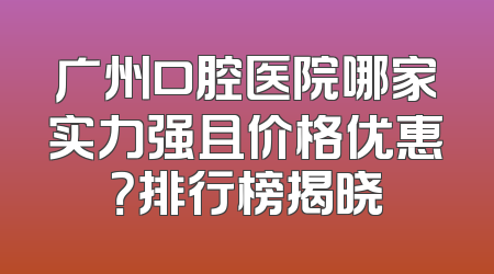 广州口腔医院哪家实力强且价格优惠？排行榜揭晓