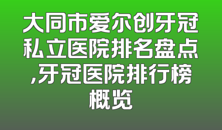 大同市爱尔创牙冠私立医院排名盘点，牙冠医院排行榜概览