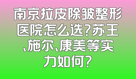 南京拉皮除皱整形医院怎么选？苏王、施尔、康美等实力如何？