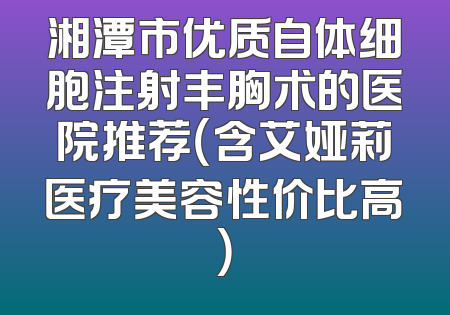 湘潭市优质自体细胞注射丰胸术的医院推荐（含艾娅莉医疗美容性价比高）