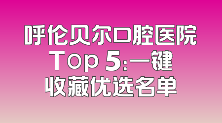 呼伦贝尔口腔医院Top 5：一键收藏优选名单