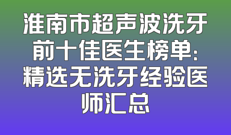 淮南市超声波洗牙前十佳医生榜单：精选无洗牙经验医师汇总