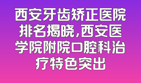 西安牙齿矫正医院排名揭晓，西安医学院附院口腔科治疗特色突出