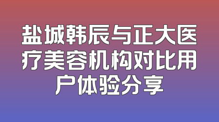 盐城韩辰与正大医疗美容机构对比用户体验分享