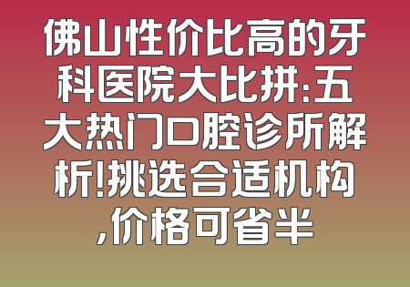 佛山性价比高的牙科医院大比拼：五大热门口腔诊所解析！挑选合适机构，价格可省半