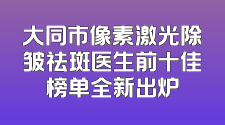 大同市像素激光除皱祛斑医生前十佳榜单全新出炉