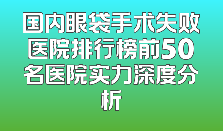 国内眼袋手术失败医院排行榜前50名医院实力深度分析