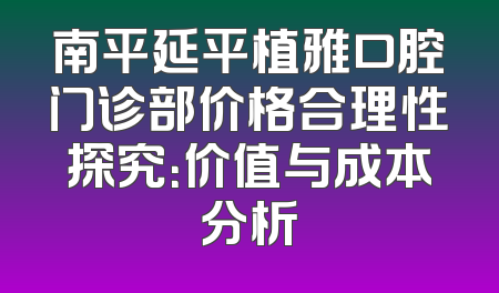 南平延平植雅口腔门诊部价格合理性探究：价值与成本分析