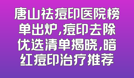 唐山祛痘印医院榜单出炉，痘印去除优选清单揭晓，暗红痘印治疗推荐