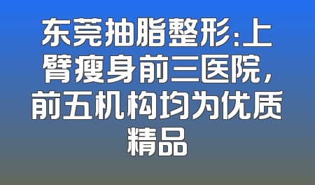 东莞抽脂整形：上臂瘦身前三医院，前五机构均为优质精品