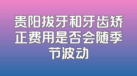 贵阳拔牙和牙齿矫正费用是否会随季节波动