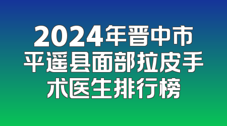 2024年晋中市平遥县面部拉皮手术医生排行榜