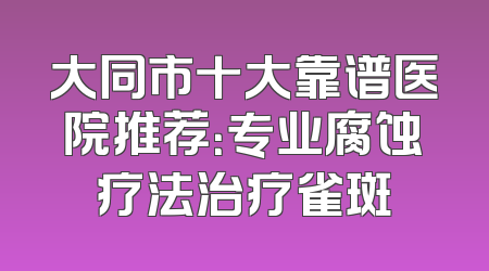 大同市十大靠谱医院推荐：专业腐蚀疗法治疗雀斑