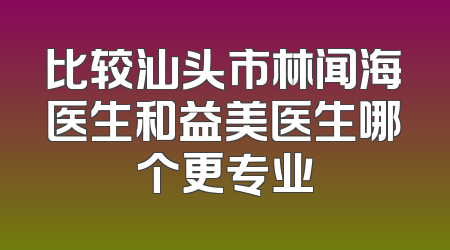 比较汕头市林闻海医生和益美医生哪个更专业