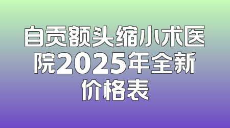 自贡额头缩小术医院2025年全新价格表