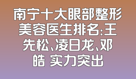 南宁十大眼部整形美容医生排名：王先松、凌日龙、邓皓畇实力突出