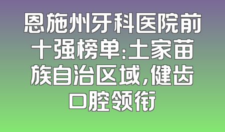 恩施州牙科医院前十强榜单：土家苗族自治区域，健齿口腔领衔