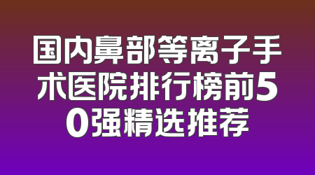 国内鼻部等离子手术医院排行榜前50强精选推荐