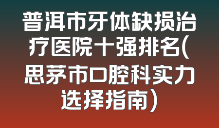 普洱市牙体缺损治疗医院十强排名（思茅市口腔科实力选择指南）