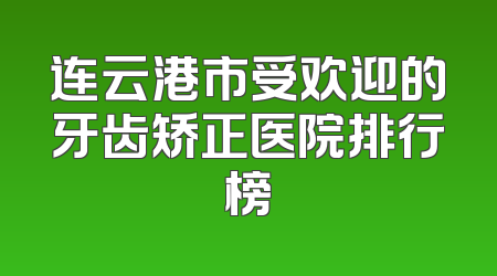 连云港市受欢迎的牙齿矫正医院排行榜