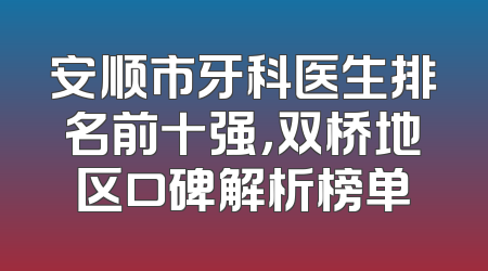 安顺市牙科医生排名前十强，双桥地区口碑解析榜单